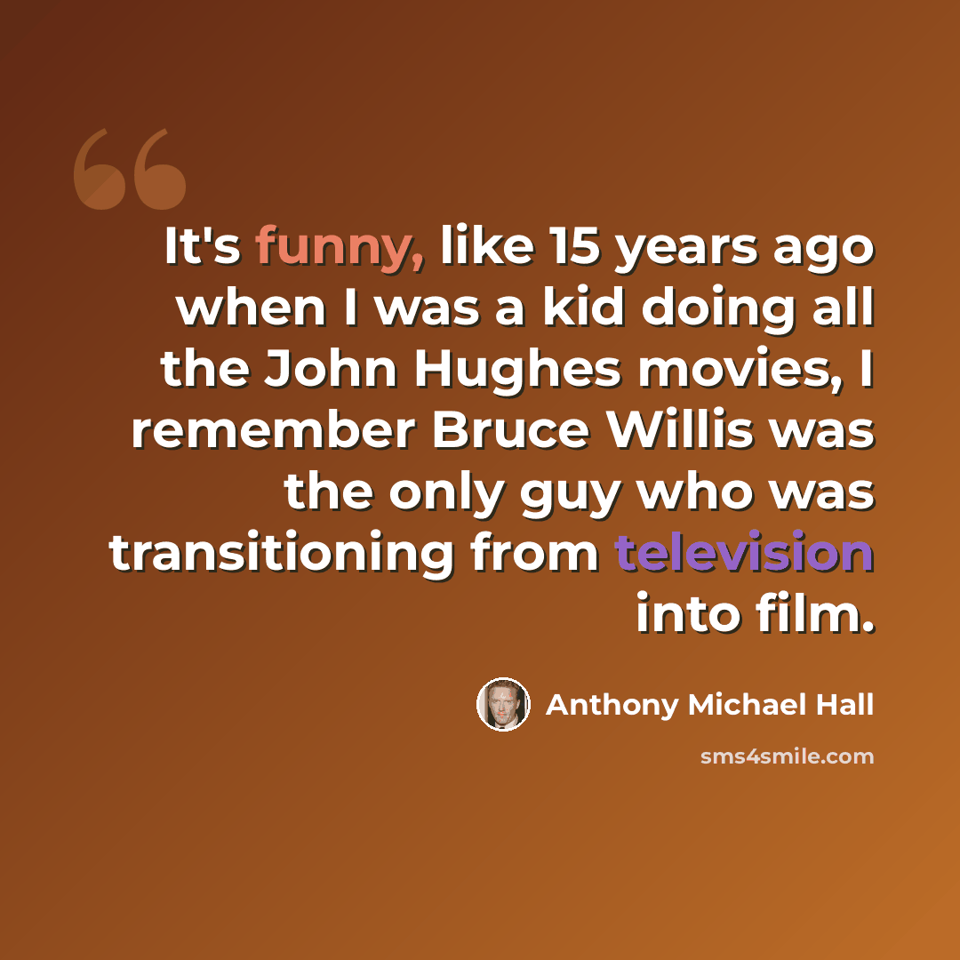 “It's funny, like 15 years ago when I was a kid doing all the John Hughes movies, I remember Bruce Willis was the only guy who was transitioning from television into film.” quote by Anthony Michael Hall