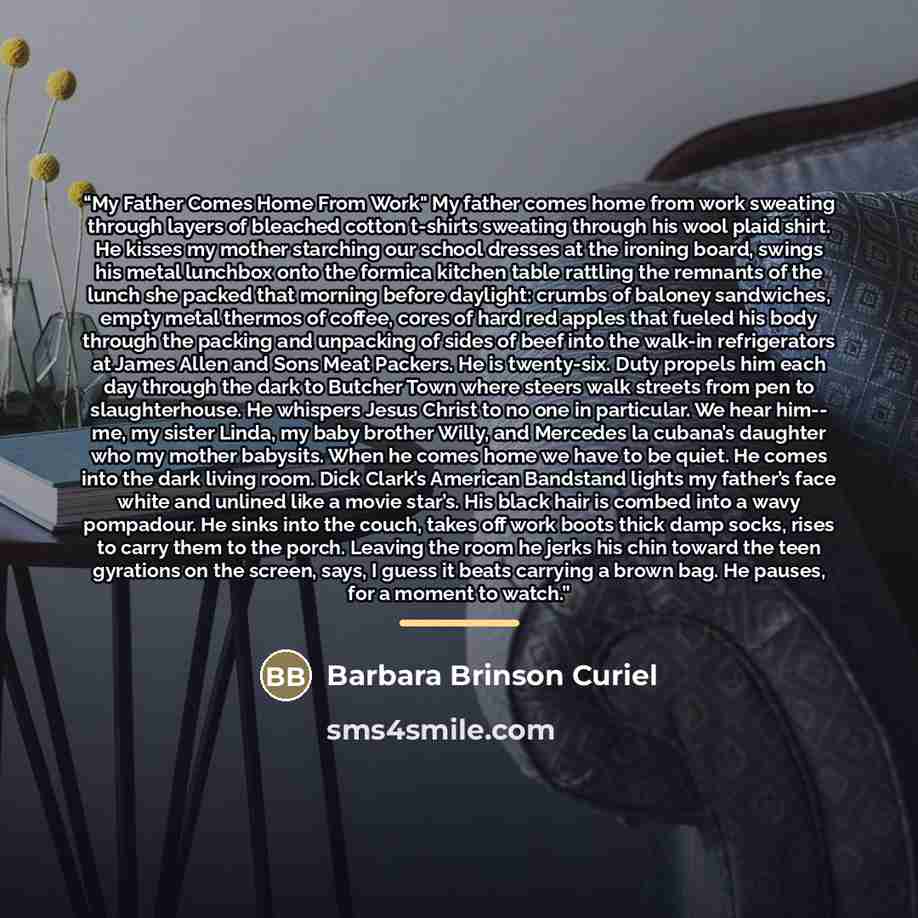 “My Father Comes Home From Work" My father comes home from work sweating through layers of bleached cotton t-shirts sweating through his wool plaid shirt. He kisses my mother starching our school dresses at the ironing board, swings his metal lunchbox onto the formica kitchen table rattling the…” quote by Barbara Brinson Curiel