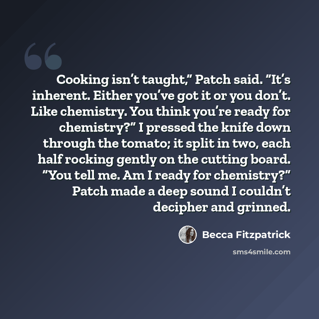 “Cooking isn’t taught,” Patch said. “It’s inherent. Either you’ve got it or you don’t. Like chemistry. You think you’re ready for chemistry?” I pressed the knife down through the tomato; it split in two, each half rocking gently on the cutting board. “You tell me. Am I ready for chemistry?” Patch…” quote by Becca Fitzpatrick