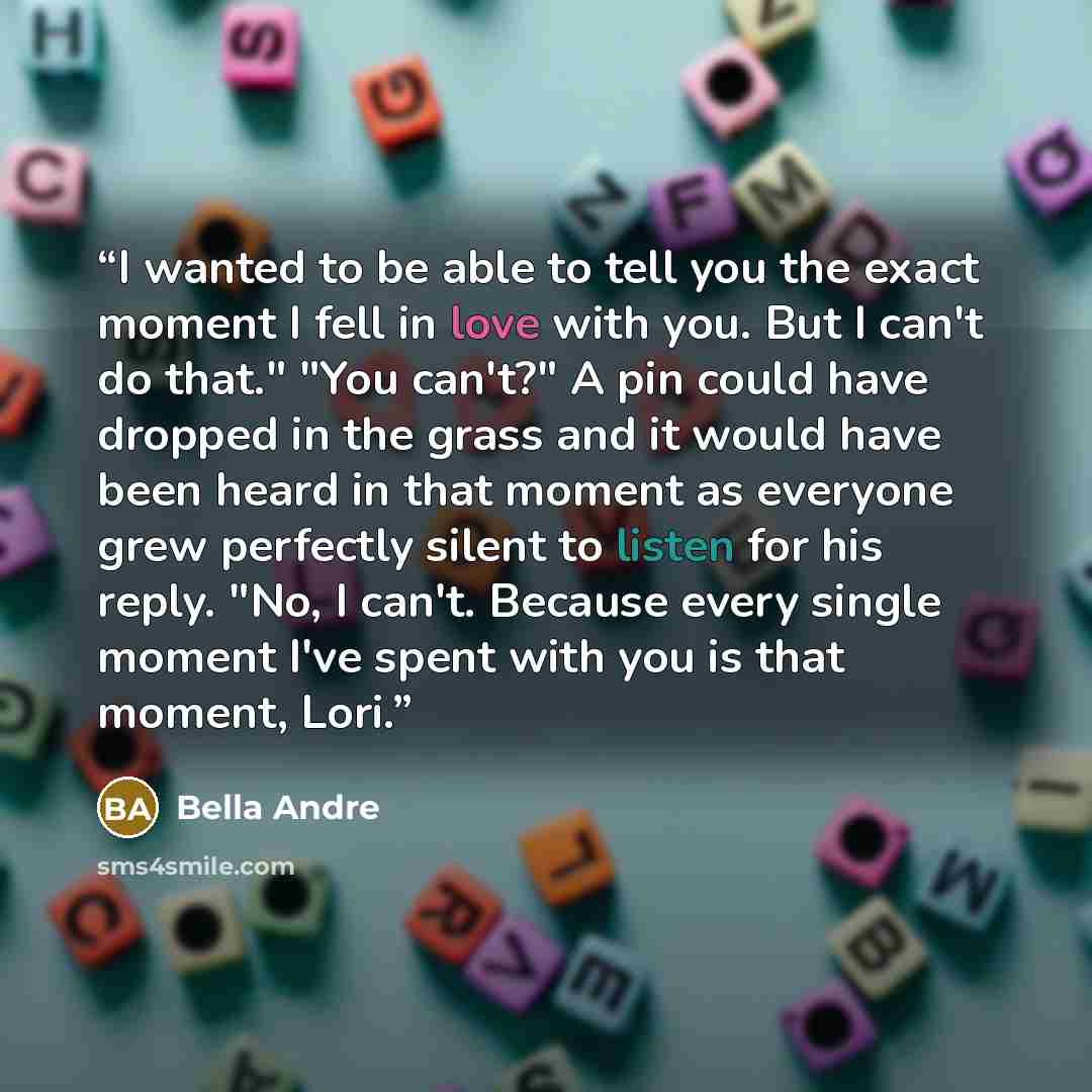 “I wanted to be able to tell you the exact moment I fell in love with you. But I can't do that." "You can't?" A pin could have dropped in the grass and it would have been heard in that moment as everyone grew perfectly silent to listen for his reply. "No, I can't. Because every single moment I've…” quote by Bella Andre
