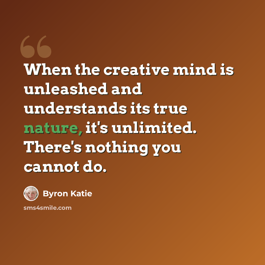 “When the creative mind is unleashed and understands its true nature, it's unlimited. There's nothing you cannot do.” quote by Byron Katie