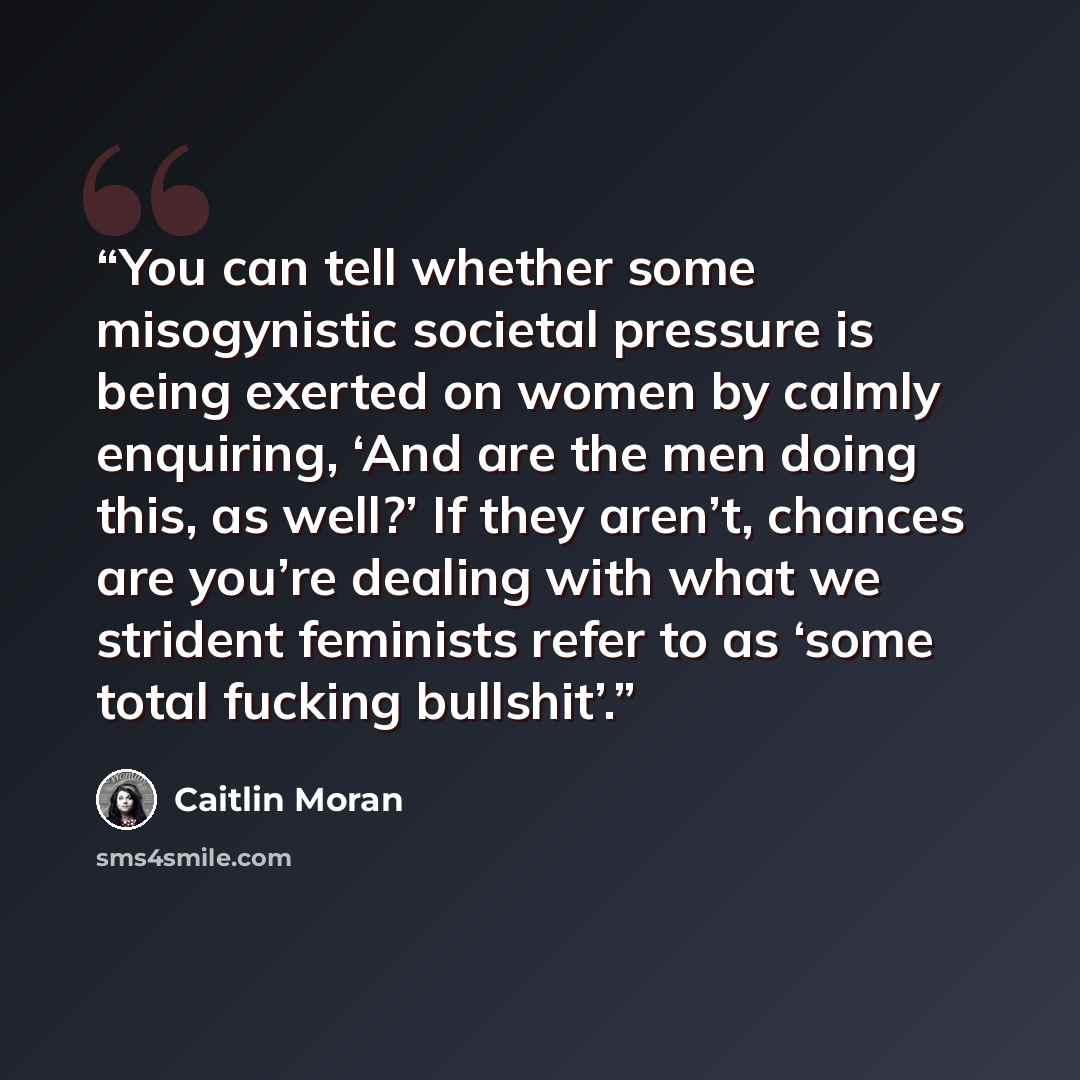 “You can tell whether some misogynistic societal pressure is being exerted on women by calmly enquiring, ‘And are the men doing this, as well?’ If they aren’t, chances are you’re dealing with what we strident feminists refer to as ‘some total fucking bullshit’.” quote by Caitlin Moran