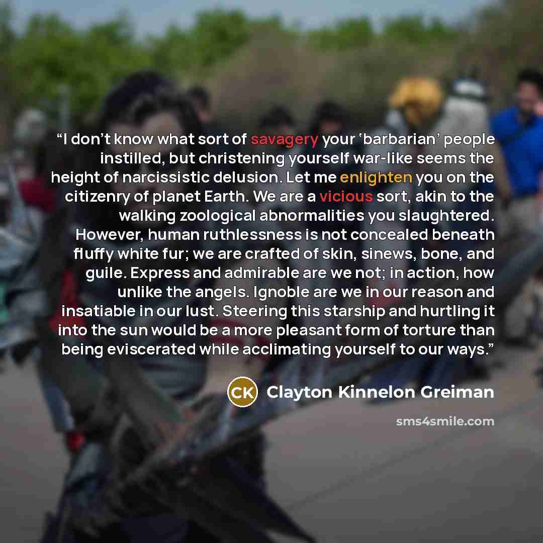 “I don’t know what sort of savagery your ‘barbarian’ people instilled, but christening yourself war-like seems the height of narcissistic delusion. Let me enlighten you on the citizenry of planet Earth. We are a vicious sort, akin to the walking zoological abnormalities you slaughtered. However…” quote by Clayton Kinnelon Greiman