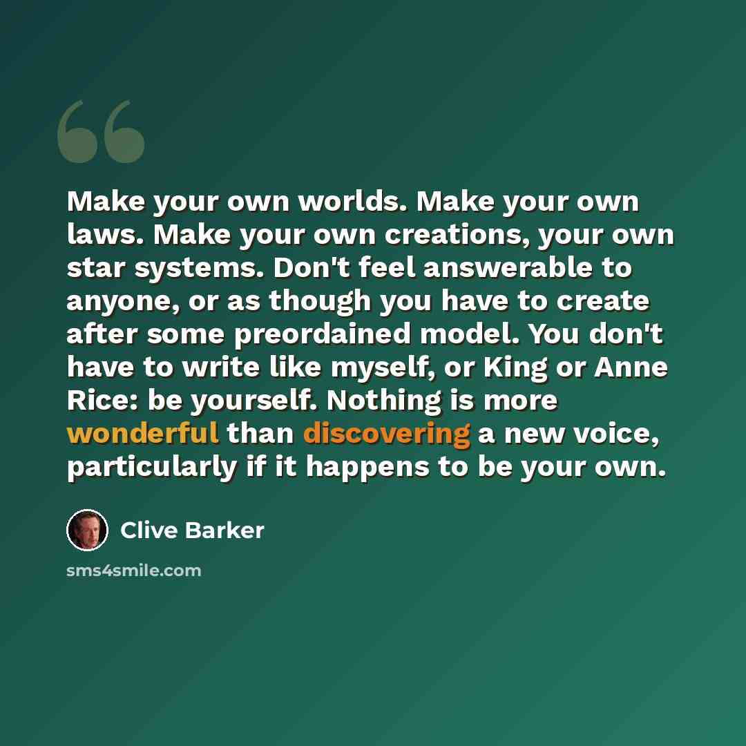 “Make your own worlds. Make your own laws. Make your own creations, your own star systems. Don't feel answerable to anyone, or as though you have to create after some preordained model. You don't have to write like myself, or King or Anne Rice: be yourself. Nothing is more wonderful than…” quote by Clive Barker