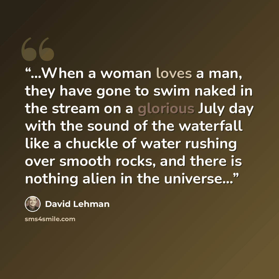 “…When a woman loves a man, they have gone to swim naked in the stream on a glorious July day with the sound of the waterfall like a chuckle of water rushing over smooth rocks, and there is nothing alien in the universe…” quote by David Lehman