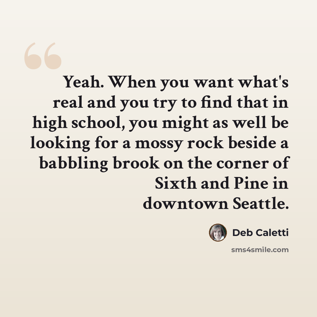 “Yeah. When you want what's real and you try to find that in high school, you might as well be looking for a mossy rock beside a babbling brook on the corner of Sixth and Pine in downtown Seattle.” quote by Deb Caletti