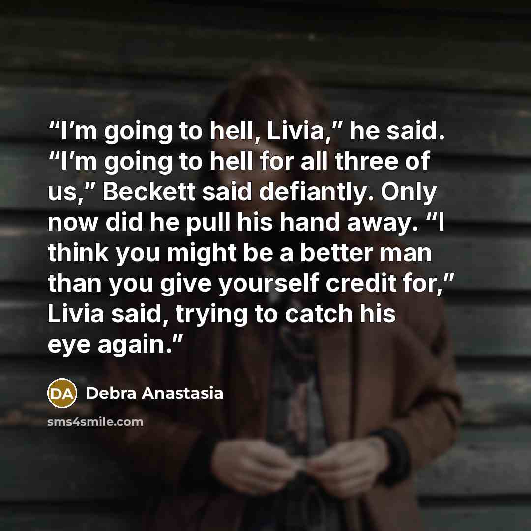 “I’m going to hell, Livia,” he said. “I’m going to hell for all three of us,” Beckett said defiantly. Only now did he pull his hand away. “I think you might be a better man than you give yourself credit for,” Livia said, trying to catch his eye again.” quote by Debra Anastasia