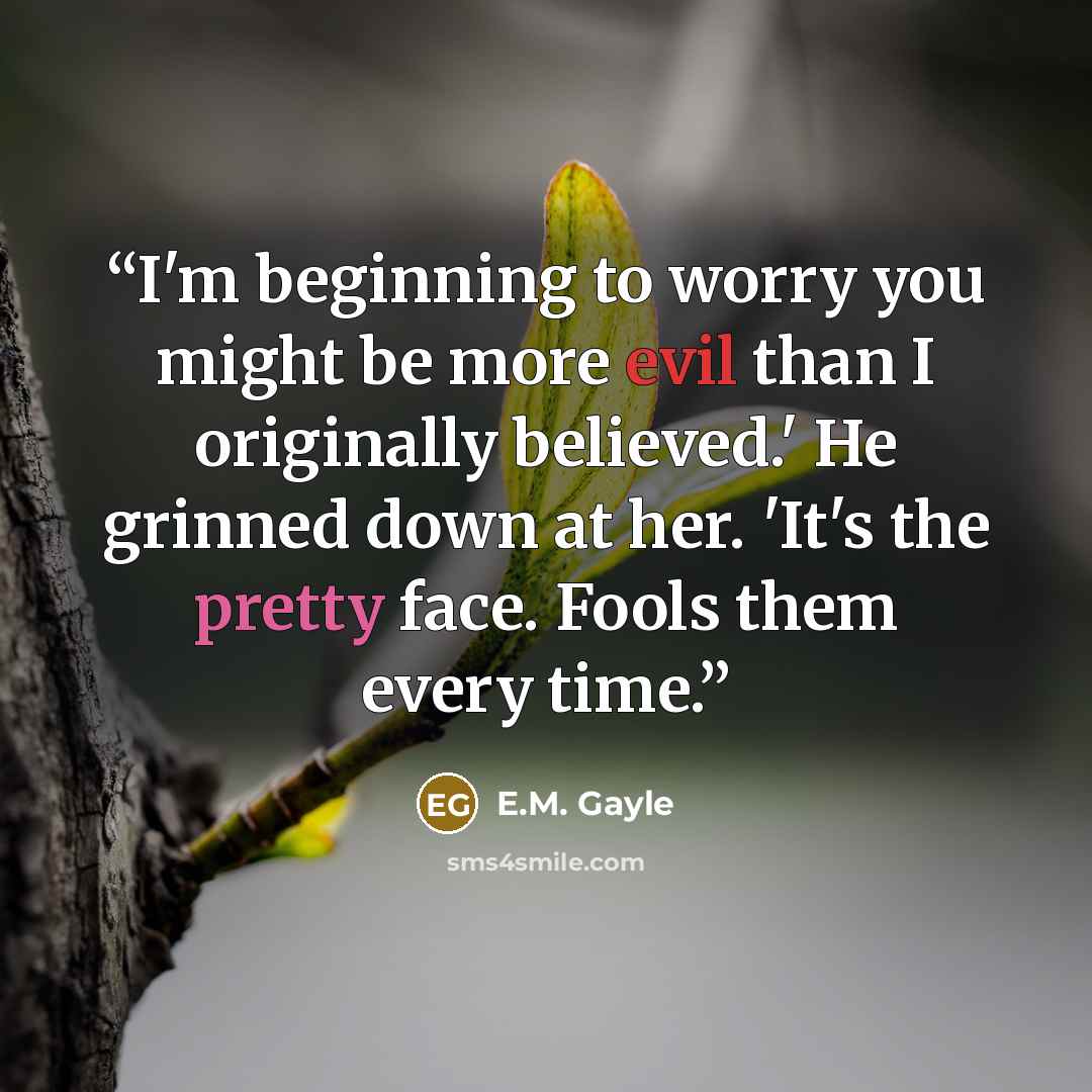 “I'm beginning to worry you might be more evil than I originally believed.' He grinned down at her. 'It's the pretty face. Fools them every time.” quote by E.M. Gayle