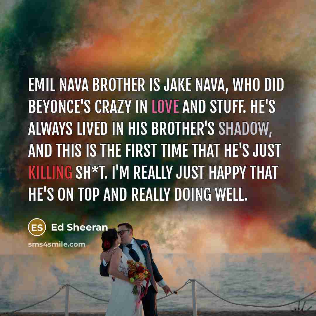 “Emil Nava brother is Jake Nava, who did Beyonce's Crazy In Love and stuff. He's always lived in his brother's shadow, and this is the first time that he's just killing sh*t. I'm really just happy that he's on top and really doing well.” quote by Ed Sheeran