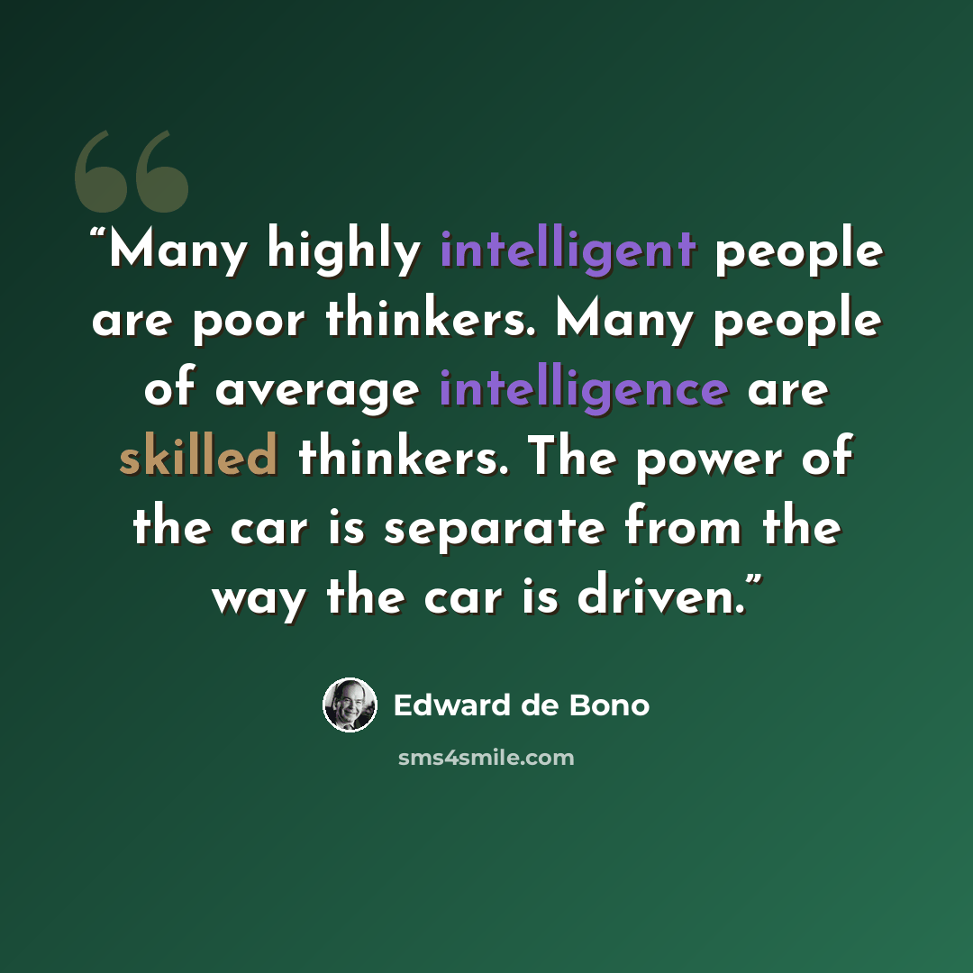 “Many highly intelligent people are poor thinkers. Many people of average intelligence are skilled thinkers. The power of the car is separate from the way the car is driven.” quote by Edward de Bono