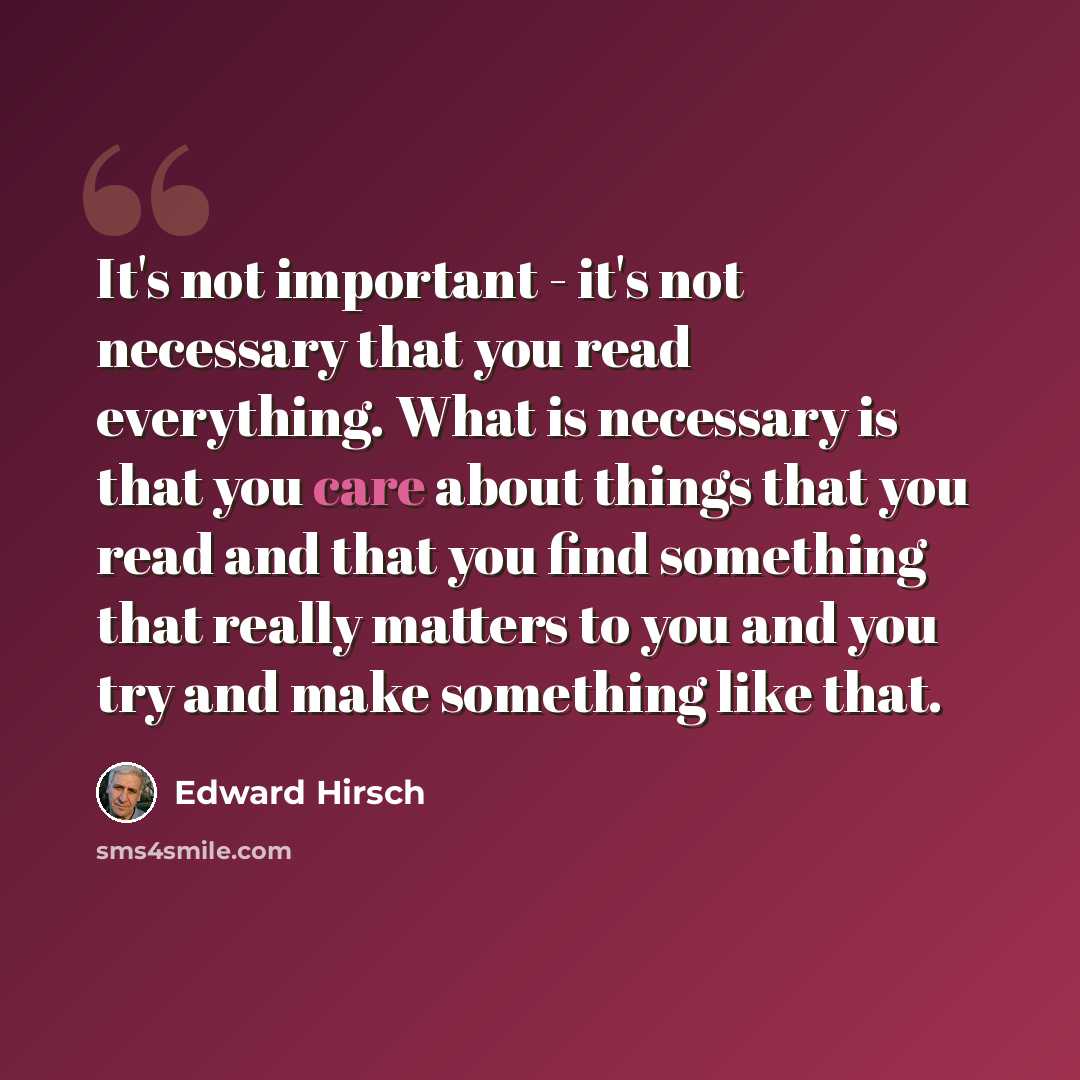 “It's not important - it's not necessary that you read everything. What is necessary is that you care about things that you read and that you find something that really matters to you and you try and make something like that.” quote by Edward Hirsch
