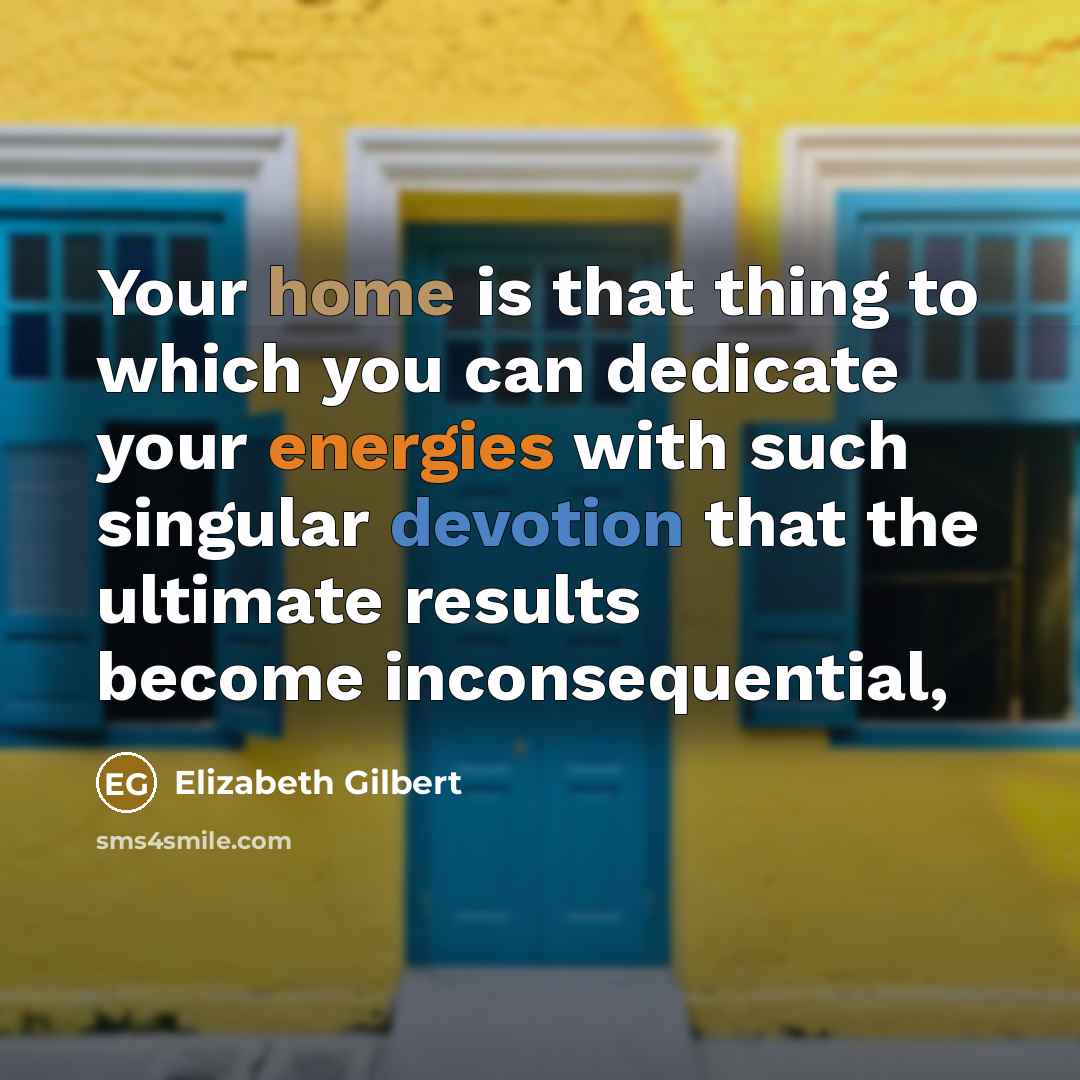 “Your home is that thing to which you can dedicate your energies with such singular devotion that the ultimate results become inconsequential,” quote by Elizabeth Gilbert