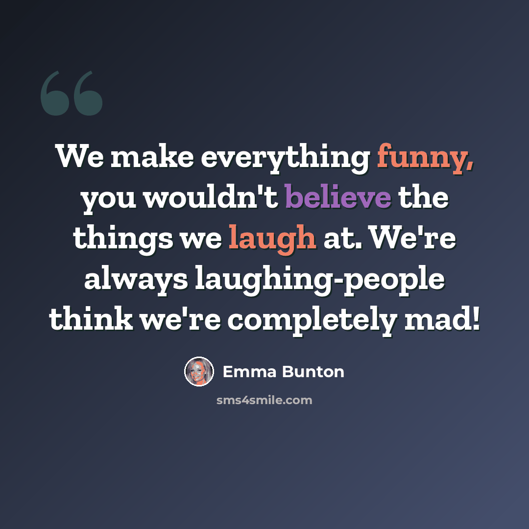 “We make everything funny, you wouldn't believe the things we laugh at. We're always laughing-people think we're completely mad!” quote by Emma Bunton