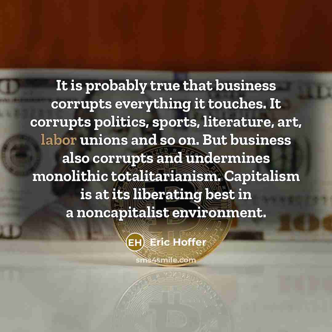 “It is probably true that business corrupts everything it touches. It corrupts politics, sports, literature, art, labor unions and so on. But business also corrupts and undermines monolithic totalitarianism. Capitalism is at its liberating best in a noncapitalist environment.” quote by Eric Hoffer