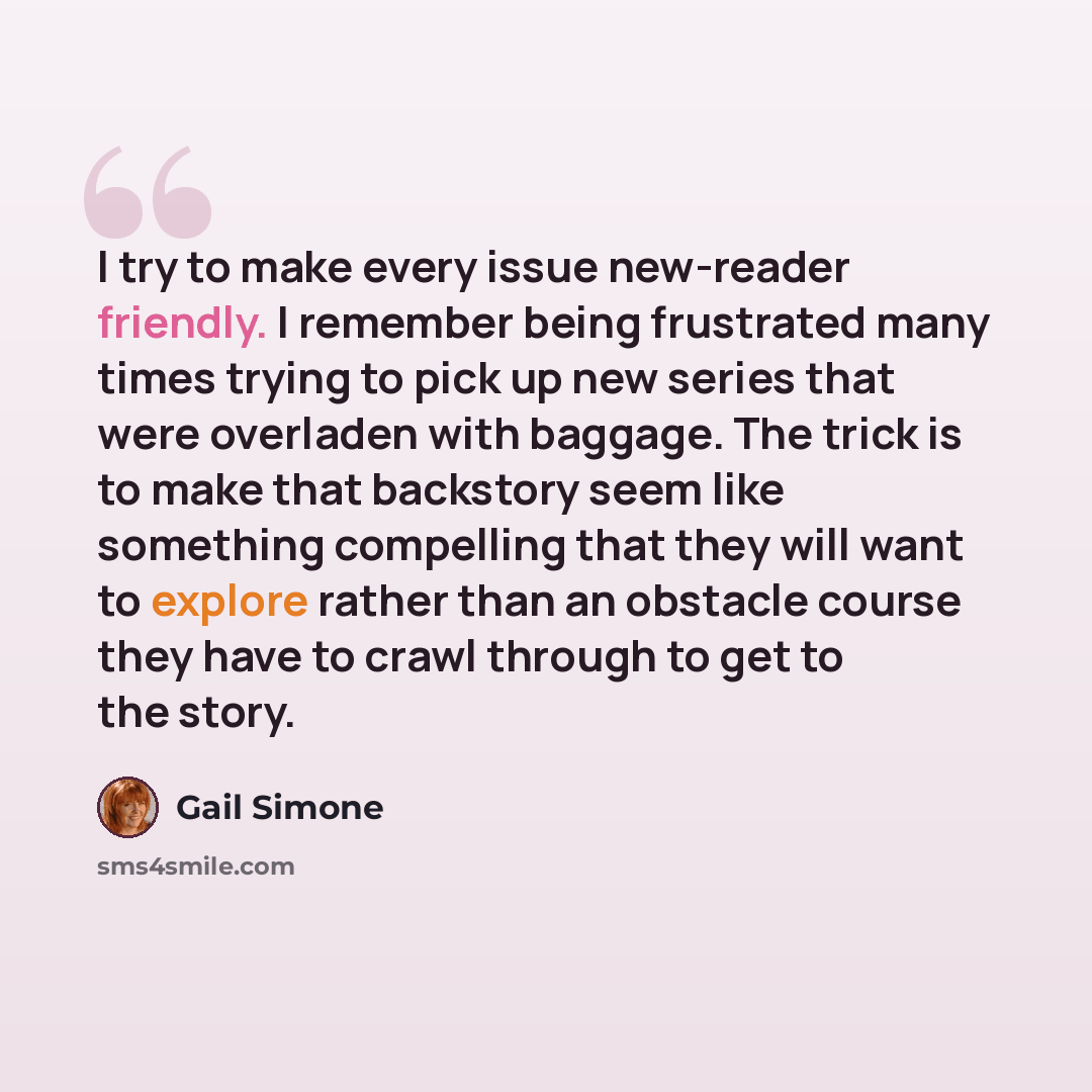 “I try to make every issue new-reader friendly. I remember being frustrated many times trying to pick up new series that were overladen with baggage. The trick is to make that backstory seem like something compelling that they will want to explore rather than an obstacle course they have to crawl…” quote by Gail Simone