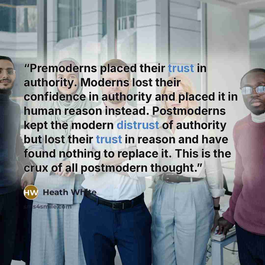 “Premoderns placed their trust in authority. Moderns lost their confidence in authority and placed it in human reason instead. Postmoderns kept the modern distrust of authority but lost their trust in reason and have found nothing to replace it. This is the crux of all postmodern thought.” quote by Heath White