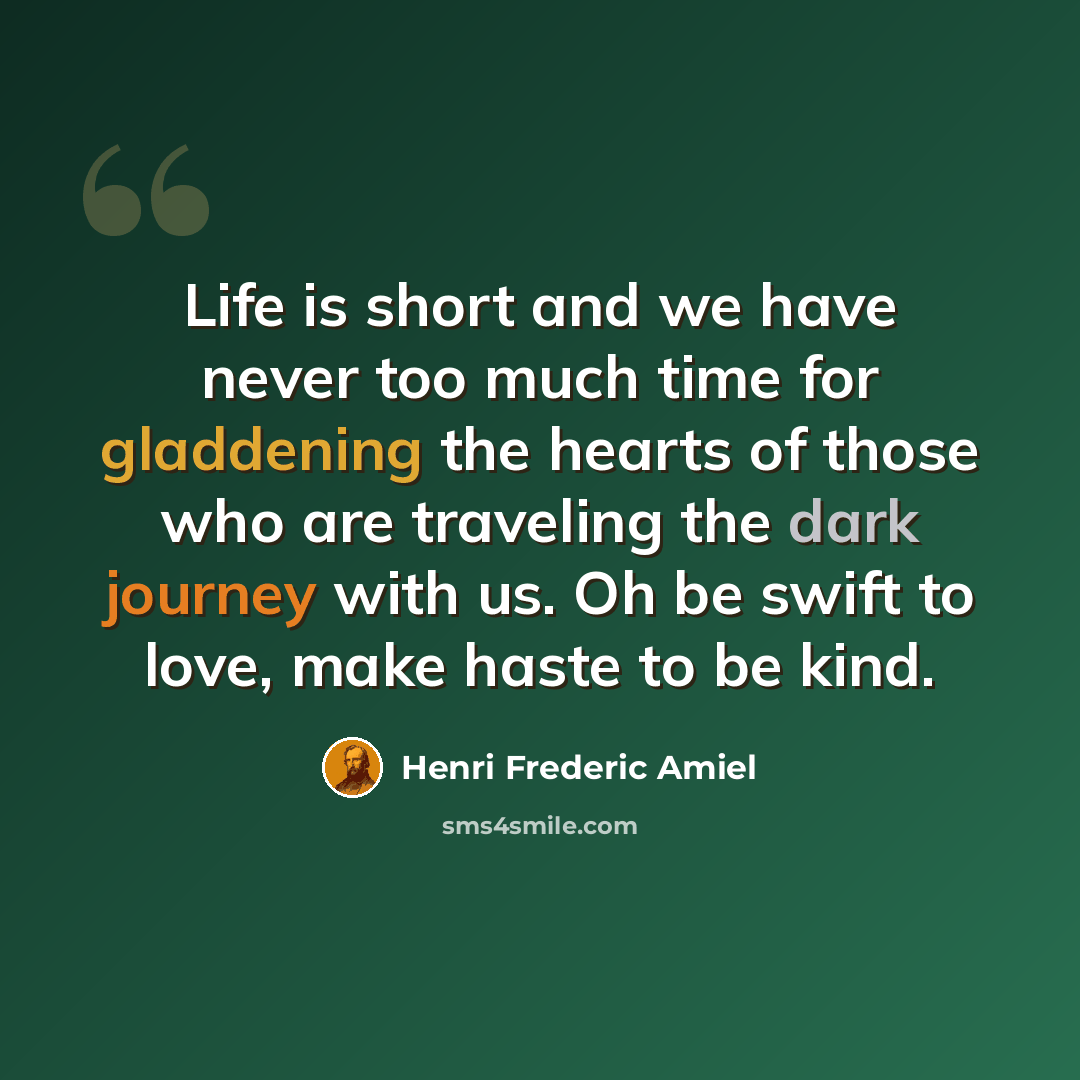 “Life is short and we have never too much time for gladdening the hearts of those who are traveling the dark journey with us. Oh be swift to love, make haste to be kind.” quote by Henri Frederic Amiel