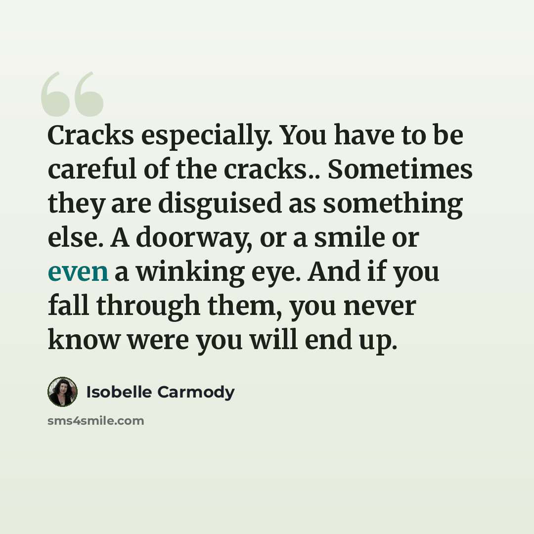 “Cracks especially. You have to be careful of the cracks.. Sometimes they are disguised as something else. A doorway, or a smile or even a winking eye. And if you fall through them, you never know were you will end up.” quote by Isobelle Carmody