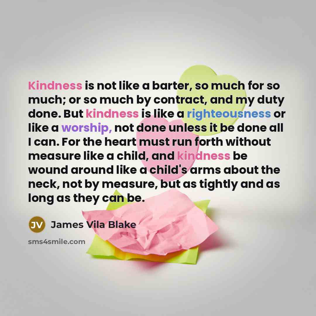 “Kindness is not like a barter, so much for so much; or so much by contract, and my duty done. But kindness is like a righteousness or like a worship, not done unless it be done all I can. For the heart must run forth without measure like a child, and kindness be wound around like a child's arms…” quote by James Vila Blake
