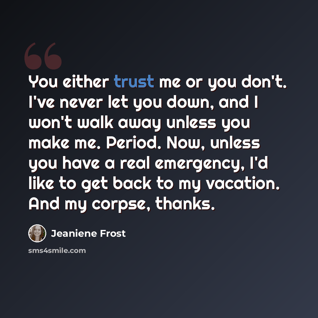 “You either trust me or you don't. I've never let you down, and I won't walk away unless you make me. Period. Now, unless you have a real emergency, I'd like to get back to my vacation. And my corpse, thanks.” quote by Jeaniene Frost