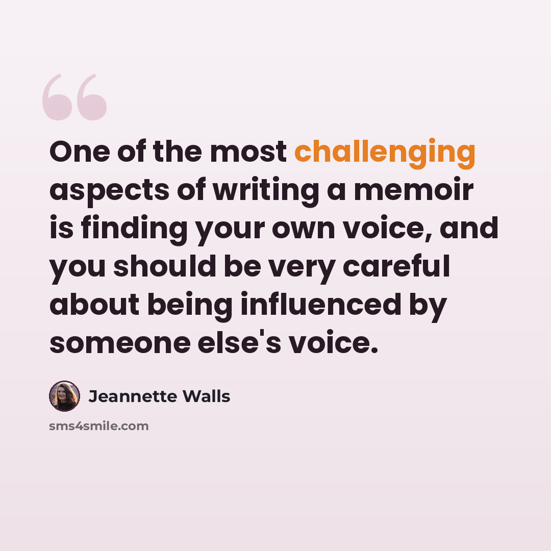 “One of the most challenging aspects of writing a memoir is finding your own voice, and you should be very careful about being influenced by someone else's voice.” quote by Jeannette Walls