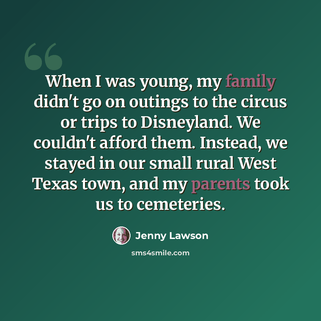 “When I was young, my family didn't go on outings to the circus or trips to Disneyland. We couldn't afford them. Instead, we stayed in our small rural West Texas town, and my parents took us to cemeteries.” quote by Jenny Lawson
