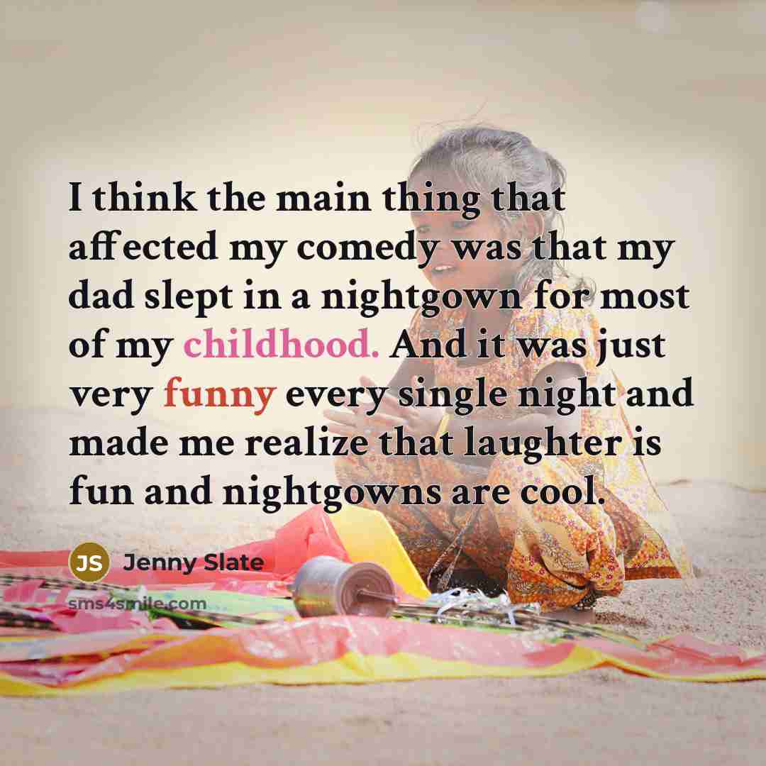 “I think the main thing that affected my comedy was that my dad slept in a nightgown for most of my childhood. And it was just very funny every single night and made me realize that laughter is fun and nightgowns are cool.” quote by Jenny Slate