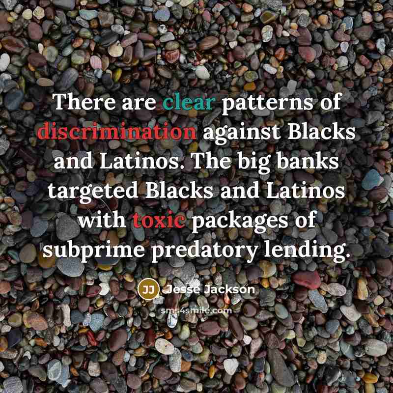 “There are clear patterns of discrimination against Blacks and Latinos. The big banks targeted Blacks and Latinos with toxic packages of subprime predatory lending.” quote by Jesse Jackson