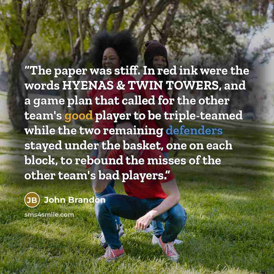 “The paper was stiff. In red ink were the words HYENAS & TWIN TOWERS, and a game plan that called for the other team's good player to be triple-teamed while the two remaining defenders stayed under the basket, one on each block, to rebound the misses of the other team's bad players.” quote by John Brandon