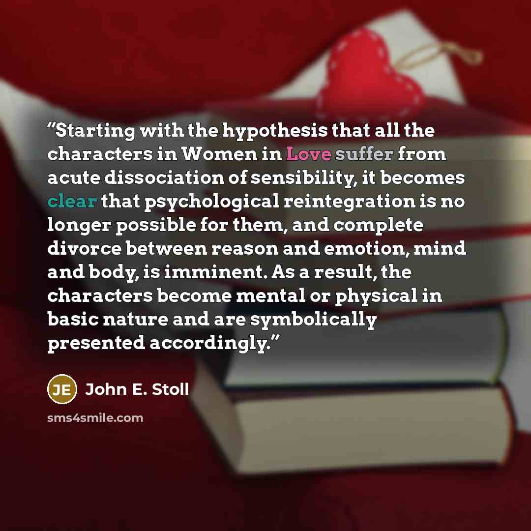 “Starting with the hypothesis that all the characters in Women in Love suffer from acute dissociation of sensibility, it becomes clear that psychological reintegration is no longer possible for them, and complete divorce between reason and emotion, mind and body, is imminent. As a result, the…” quote by John E. Stoll