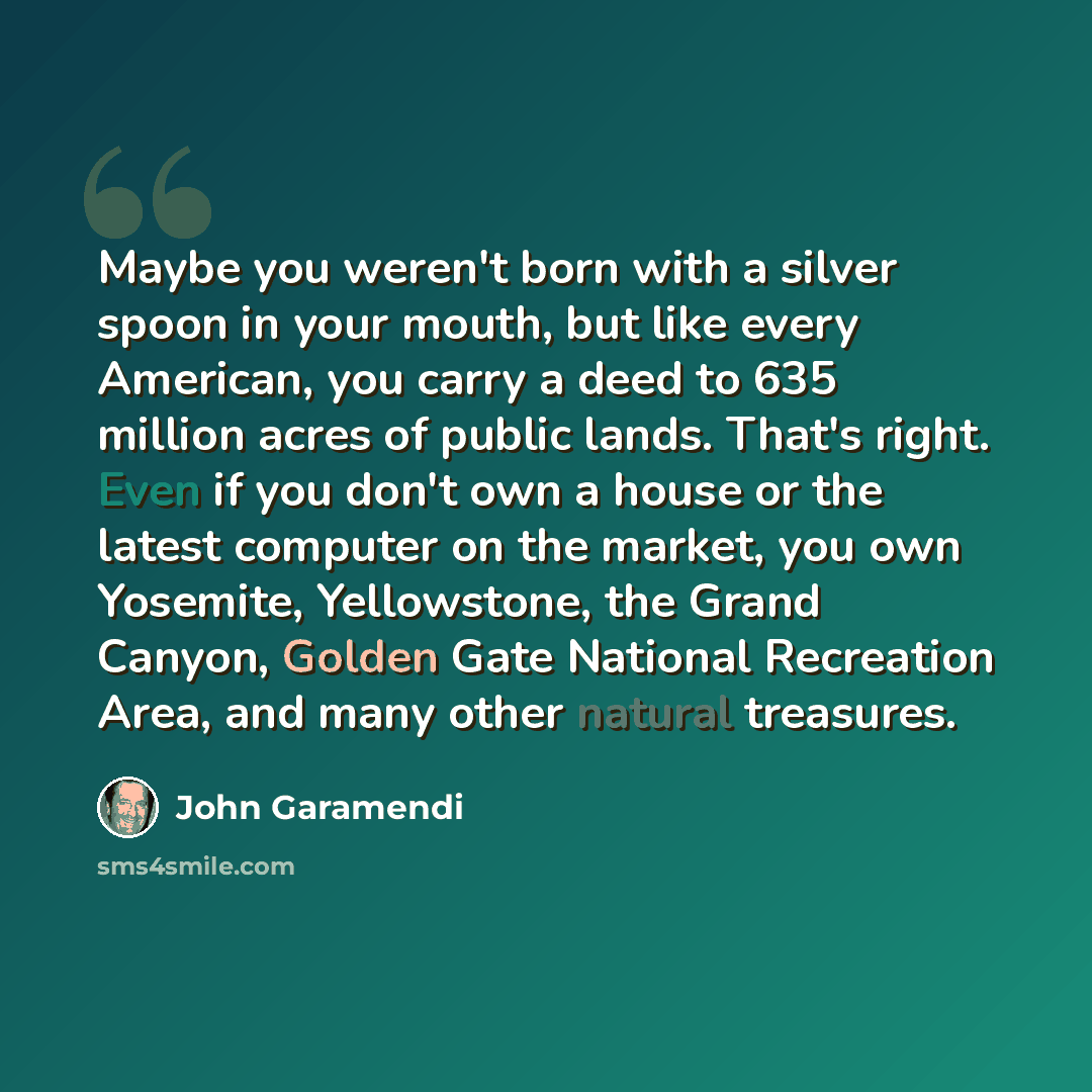 “Maybe you weren't born with a silver spoon in your mouth, but like every American, you carry a deed to 635 million acres of public lands. That's right. Even if you don't own a house or the latest computer on the market, you own Yosemite, Yellowstone, the Grand Canyon, Golden Gate National…” quote by John Garamendi
