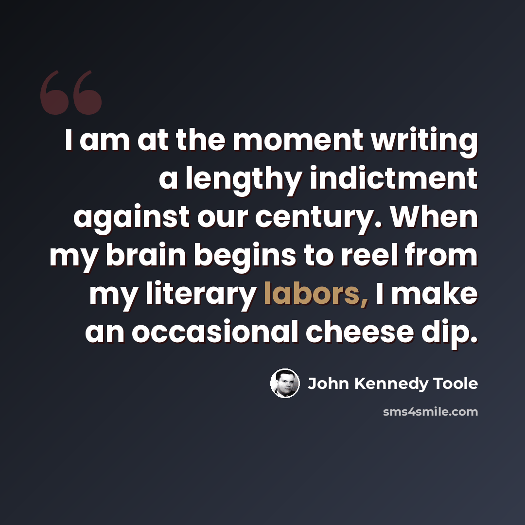 “I am at the moment writing a lengthy indictment against our century. When my brain begins to reel from my literary labors, I make an occasional cheese dip.” quote by John Kennedy Toole