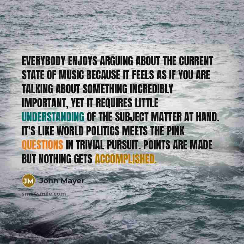 “Everybody enjoys arguing about the current state of music because it feels as if you are talking about something incredibly important, yet it requires little understanding of the subject matter at hand. It's like world politics meets the pink questions in Trivial Pursuit. Points are made but…” quote by John Mayer