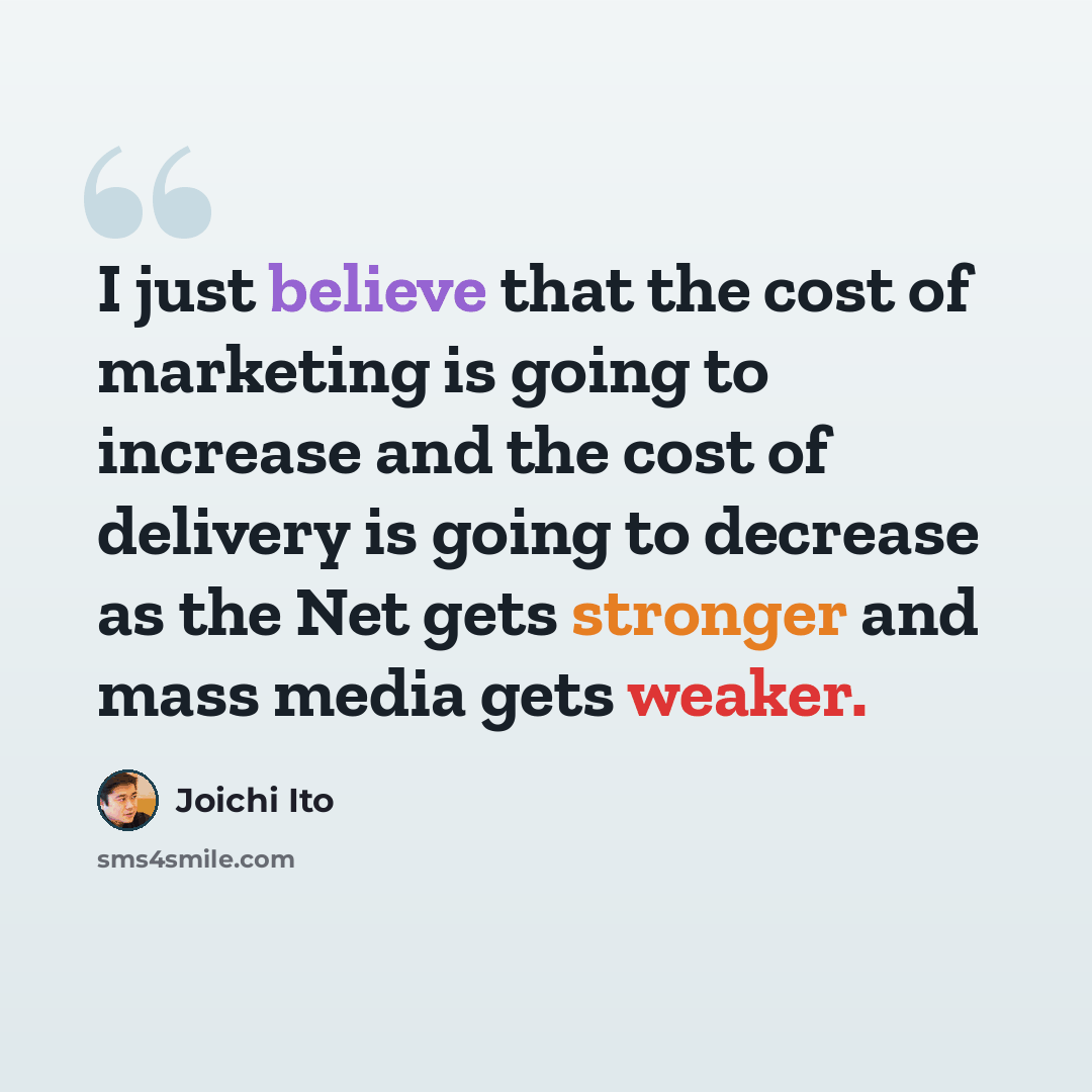 “I just believe that the cost of marketing is going to increase and the cost of delivery is going to decrease as the Net gets stronger and mass media gets weaker.” quote by Joichi Ito