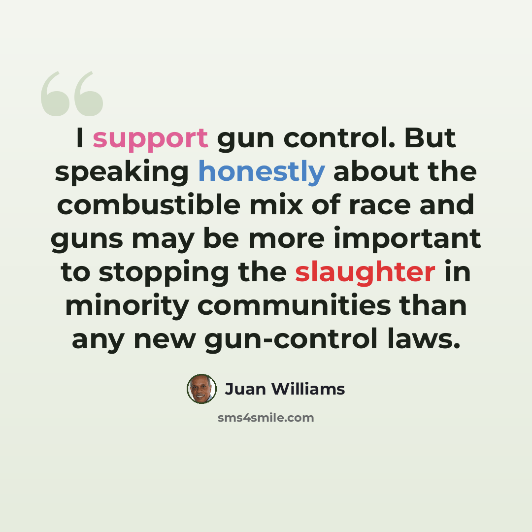 “I support gun control. But speaking honestly about the combustible mix of race and guns may be more important to stopping the slaughter in minority communities than any new gun-control laws.” quote by Juan Williams