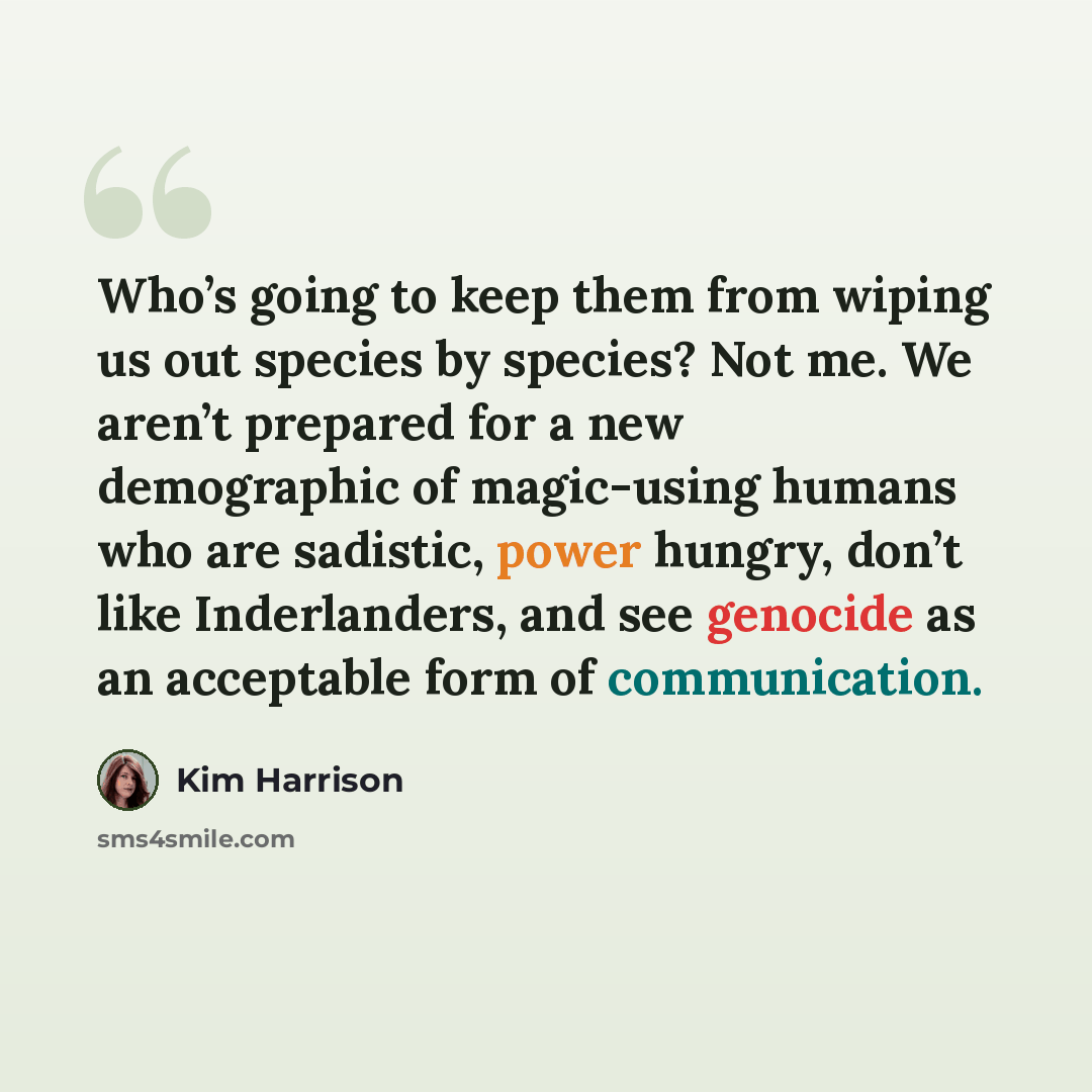“Who’s going to keep them from wiping us out species by species? Not me. We aren’t prepared for a new demographic of magic-using humans who are sadistic, power hungry, don’t like Inderlanders, and see genocide as an acceptable form of communication.” quote by Kim Harrison