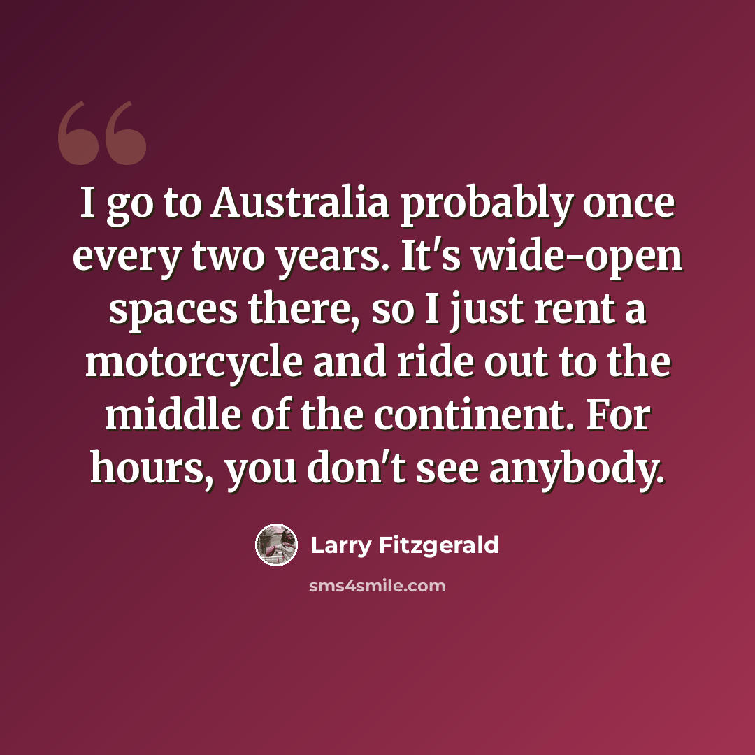 “I go to Australia probably once every two years. It's wide-open spaces there, so I just rent a motorcycle and ride out to the middle of the continent. For hours, you don't see anybody.” quote by Larry Fitzgerald