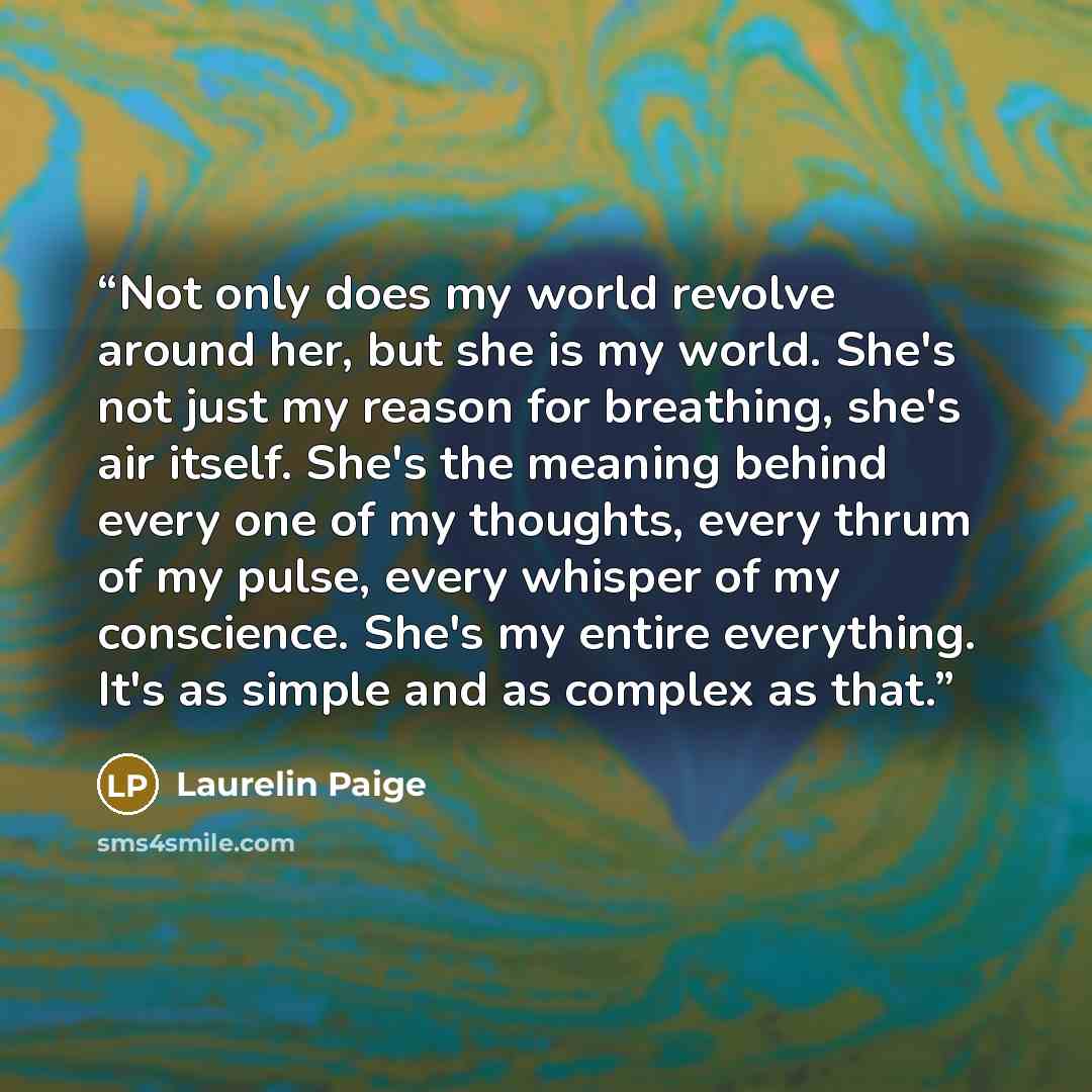 “Not only does my world revolve around her, but she is my world. She's not just my reason for breathing, she's air itself. She's the meaning behind every one of my thoughts, every thrum of my pulse, every whisper of my conscience. She's my entire everything. It's as simple and as complex as that.” quote by Laurelin Paige
