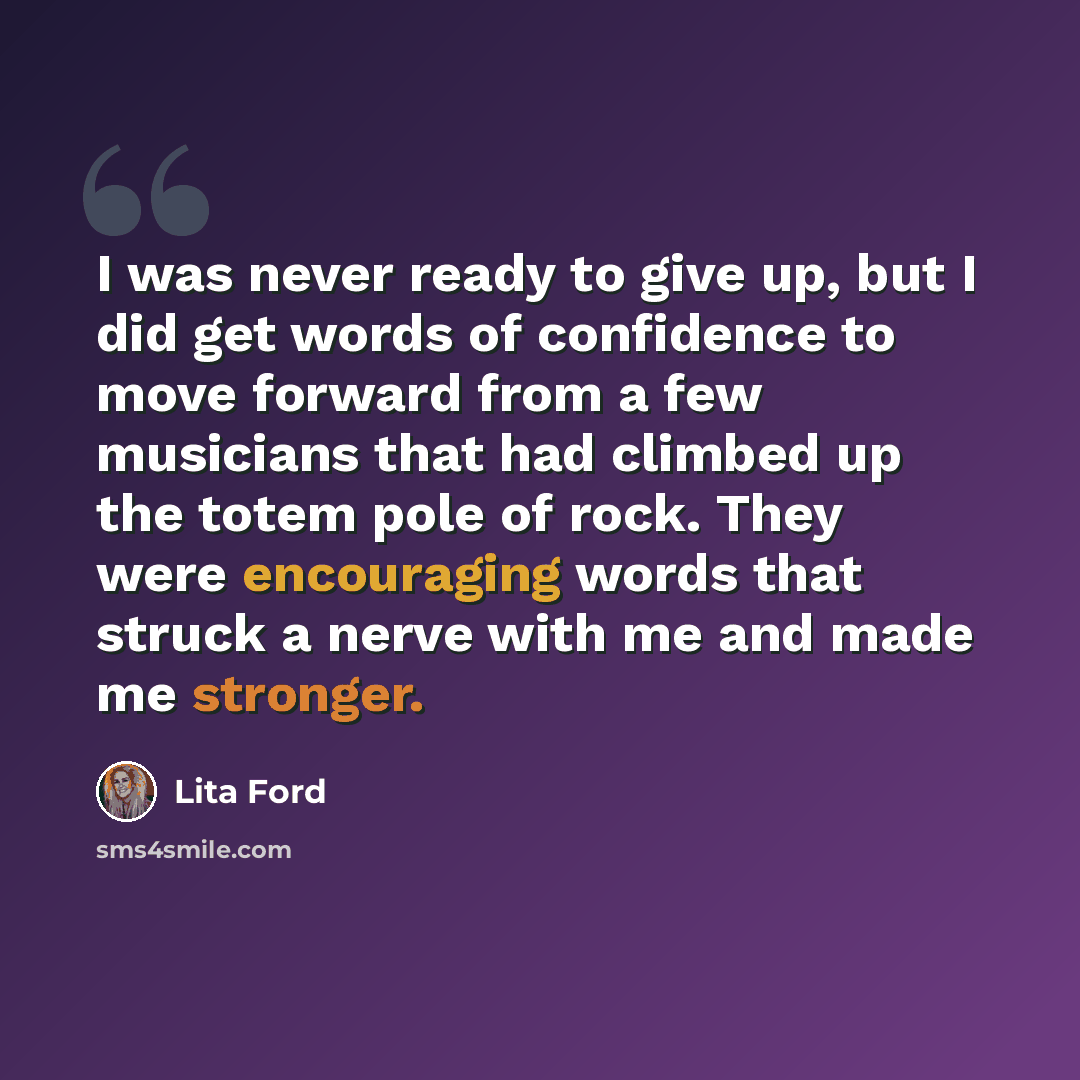 “I was never ready to give up, but I did get words of confidence to move forward from a few musicians that had climbed up the totem pole of rock. They were encouraging words that struck a nerve with me and made me stronger.” quote by Lita Ford