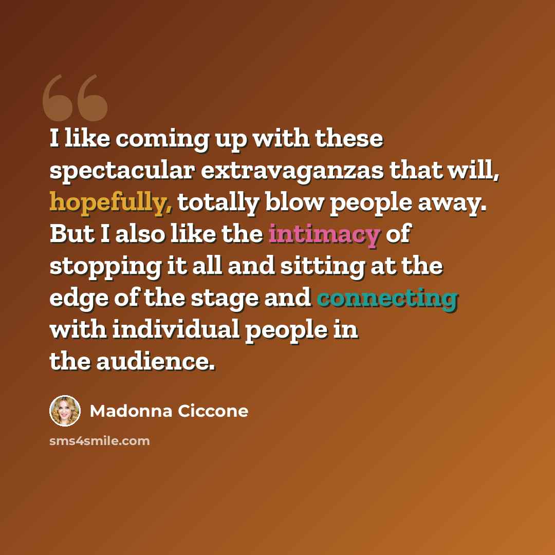 “I like coming up with these spectacular extravaganzas that will, hopefully, totally blow people away. But I also like the intimacy of stopping it all and sitting at the edge of the stage and connecting with individual people in the audience.” quote by Madonna Ciccone