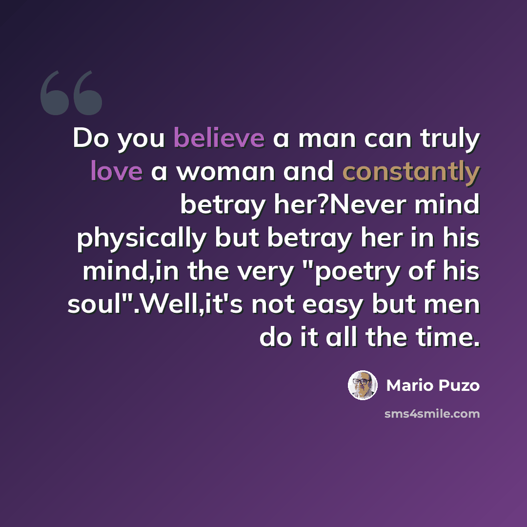 “Do you believe a man can truly love a woman and constantly betray her?Never mind physically but betray her in his mind,in the very "poetry of his soul".Well,it's not easy but men do it all the time.” quote by Mario Puzo