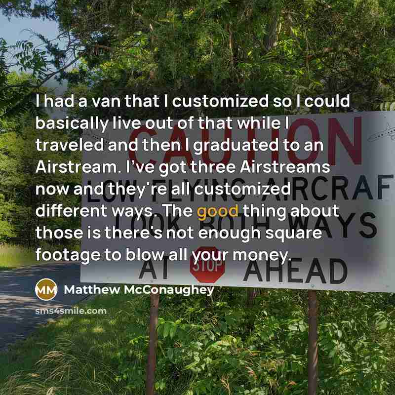 “I had a van that I customized so I could basically live out of that while I traveled and then I graduated to an Airstream. I've got three Airstreams now and they're all customized different ways. The good thing about those is there's not enough square footage to blow all your money.” quote by Matthew McConaughey