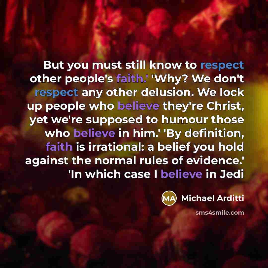 “But you must still know to respect other people's faith.' 'Why? We don't respect any other delusion. We lock up people who believe they're Christ, yet we're supposed to humour those who believe in him.' 'By definition, faith is irrational: a belief you hold against the normal rules of evidence.'…” quote by Michael Arditti