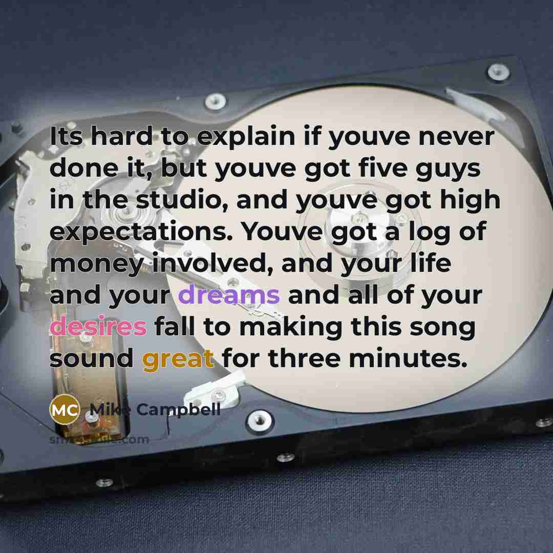 “Its hard to explain if youve never done it, but youve got five guys in the studio, and youve got high expectations. Youve got a log of money involved, and your life and your dreams and all of your desires fall to making this song sound great for three minutes.” quote by Mike Campbell
