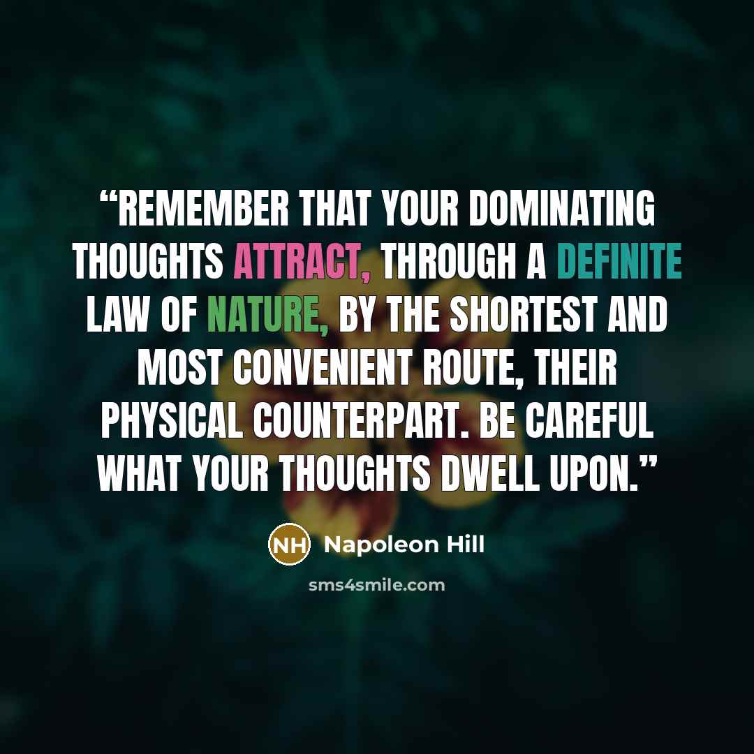 “Remember that your dominating thoughts attract, through a definite law of nature, by the shortest and most convenient route, their physical counterpart. Be careful what your thoughts dwell upon.” quote by Napoleon Hill
