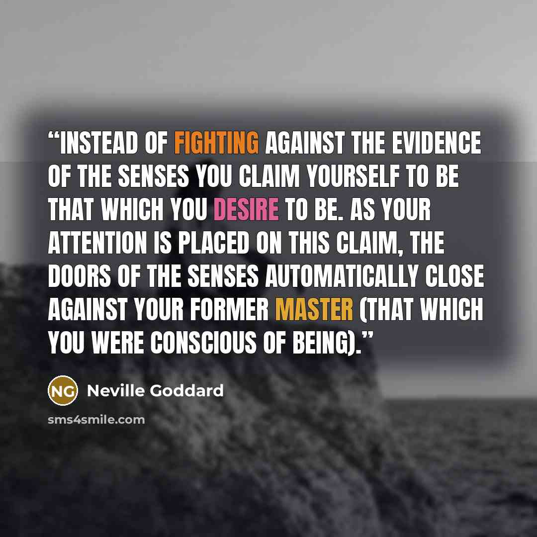 “Instead of fighting against the evidence of the senses you claim yourself to be that which you desire to be. As your attention is placed on this claim, the doors of the senses automatically close against your former master (that which you were conscious of being).” quote by Neville Goddard