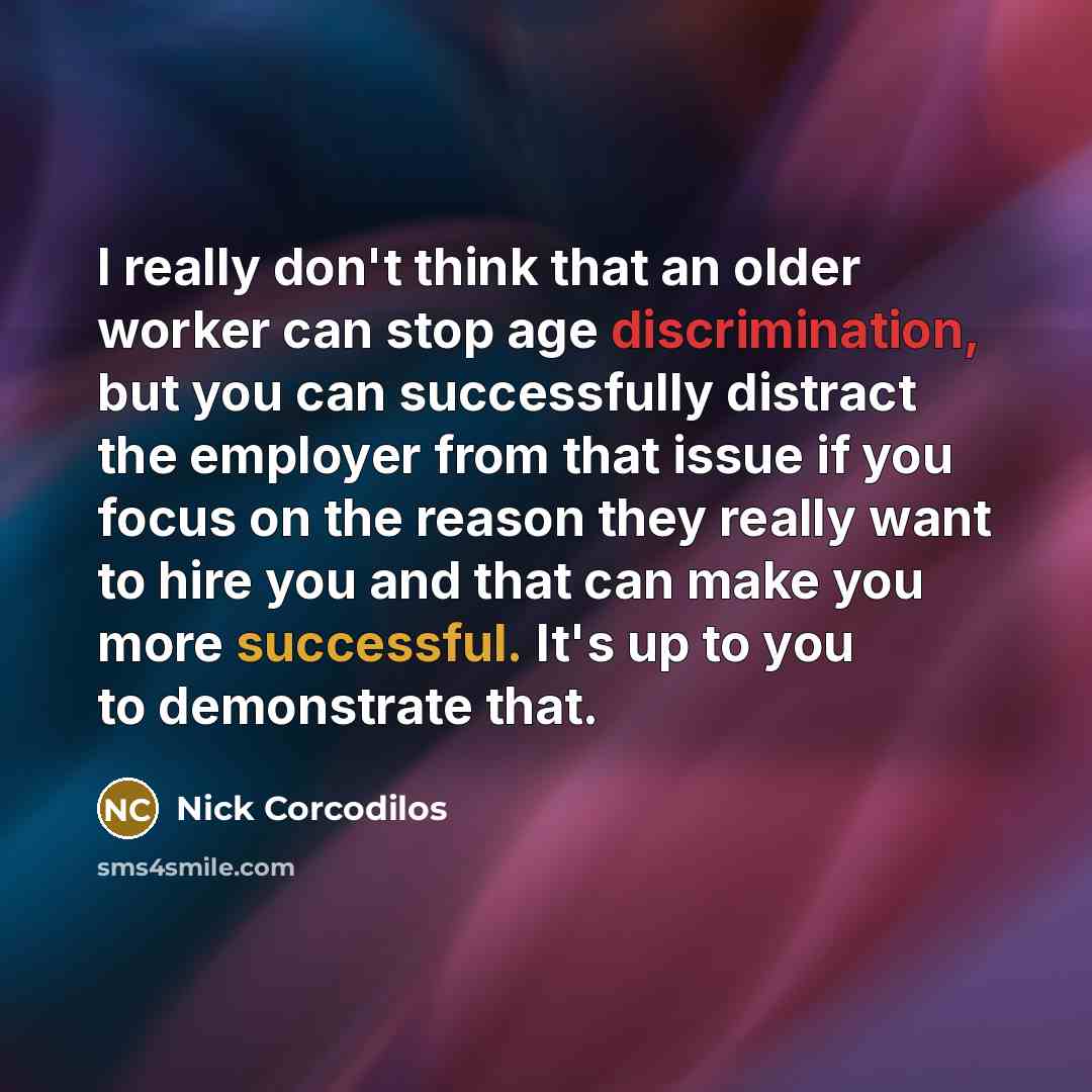 “I really don't think that an older worker can stop age discrimination, but you can successfully distract the employer from that issue if you focus on the reason they really want to hire you and that can make you more successful. It's up to you to demonstrate that.” quote by Nick Corcodilos