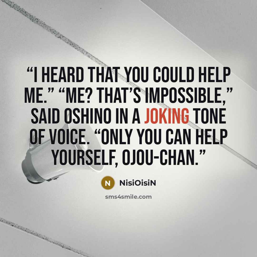 “I heard that you could help me.” “Me? That’s impossible,” said Oshino in a joking tone of voice. “Only you can help yourself, ojou-chan.” quote by NisiOisiN
