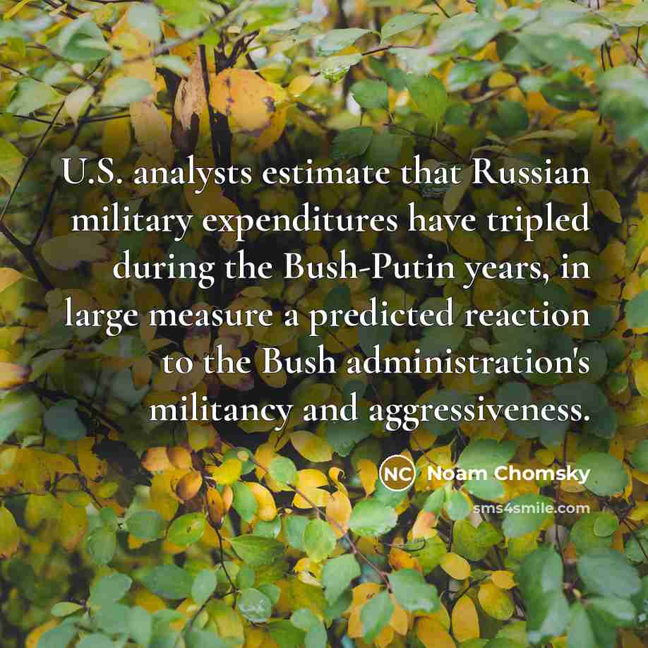 “U.S. analysts estimate that Russian military expenditures have tripled during the Bush-Putin years, in large measure a predicted reaction to the Bush administration's militancy and aggressiveness.” quote by Noam Chomsky