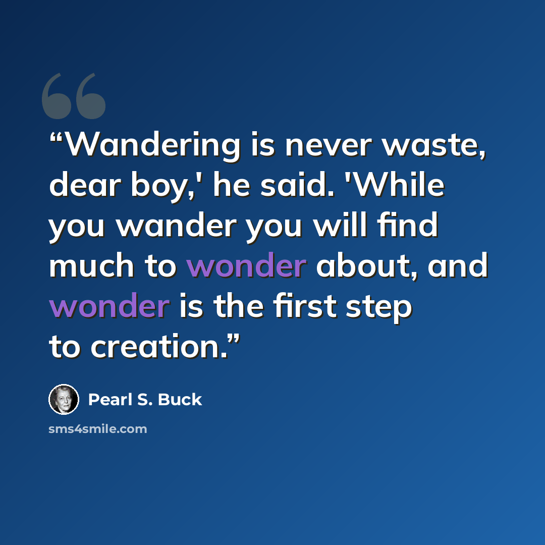 “Wandering is never waste, dear boy,' he said. 'While you wander you will find much to wonder about, and wonder is the first step to creation.” quote by Pearl S. Buck